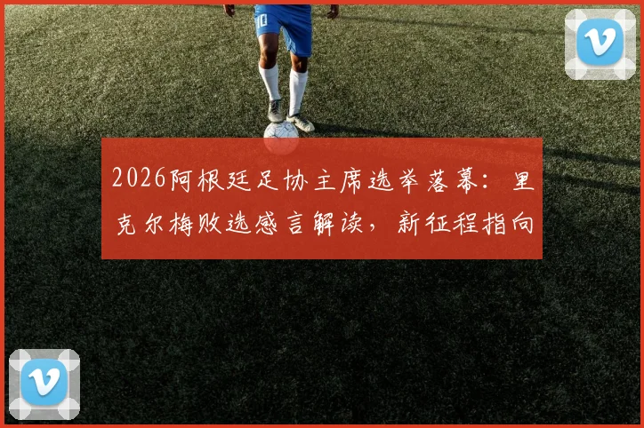 2026阿根廷足协主席选举落幕：里克尔梅败选感言解读，新征程指向何方？