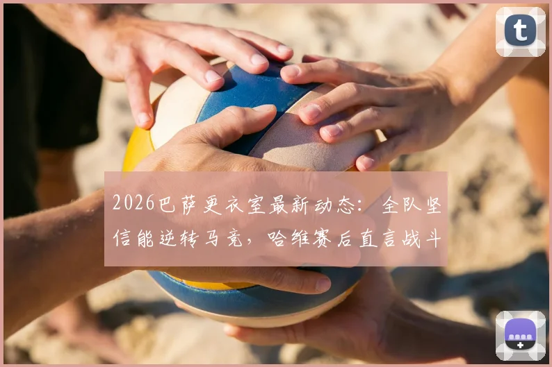 2026巴萨更衣室最新动态：全队坚信能逆转马竞，哈维赛后直言战斗远未结束