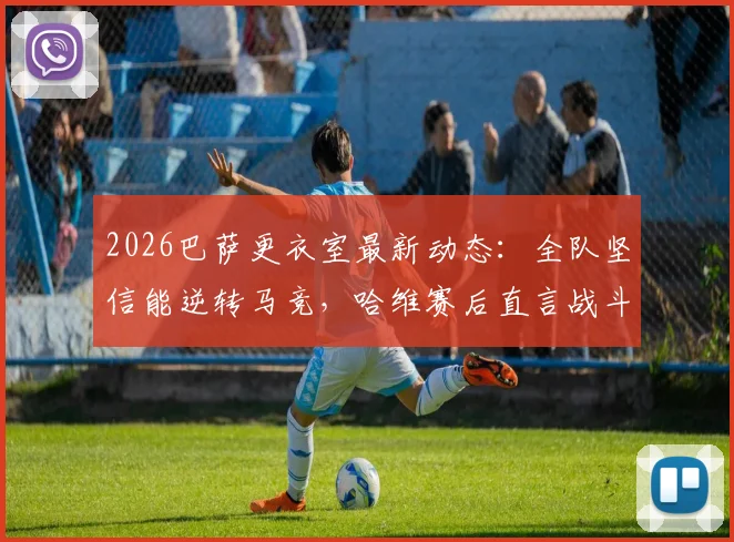 2026巴萨更衣室最新动态:全队坚信能逆转马竞,哈维赛后直言战斗远未结束