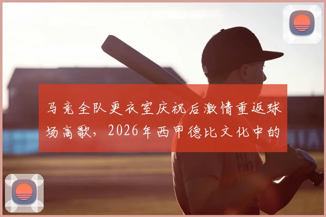 马竞全队更衣室庆祝后激情重返球场高歌，2026年西甲德比文化中的球迷感染力剖析