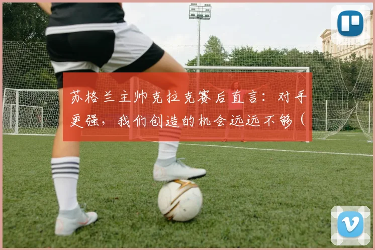 苏格兰主帅克拉克赛后直言:对手更强,我们创造的机会远远不够(附2026欧国联赛事分析与战术复盘)
