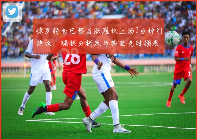 德罗转会巴黎后欧冠仅上场3分钟引热议，现状分析及与弗里克时期表现对比