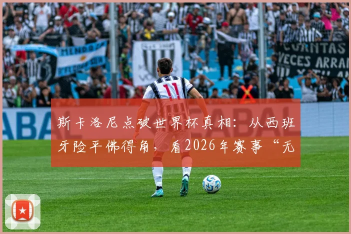 斯卡洛尼点破世界杯真相：从西班牙险平佛得角，看2026年赛事“无弱旅”新格局