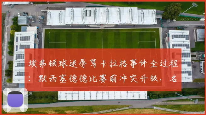 埃弗顿球迷辱骂卡拉格事件全过程:默西塞德德比赛前冲突升级,名宿愤然离场原因分析