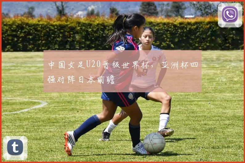 中国女足U20晋级世界杯，亚洲杯四强对阵日本前瞻