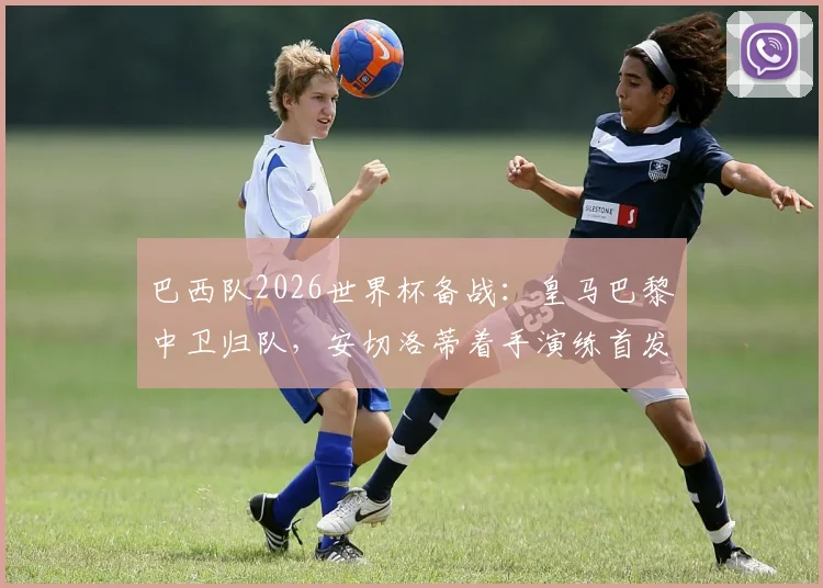 巴西队2026世界杯备战：皇马巴黎中卫归队，安切洛蒂着手演练首发防线阵容