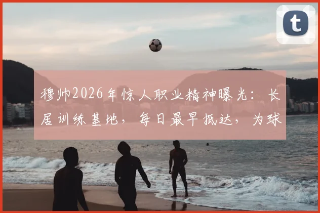 穆帅2026年惊人职业精神曝光：长居训练基地，每日最早抵达，为球队注入何种能量？