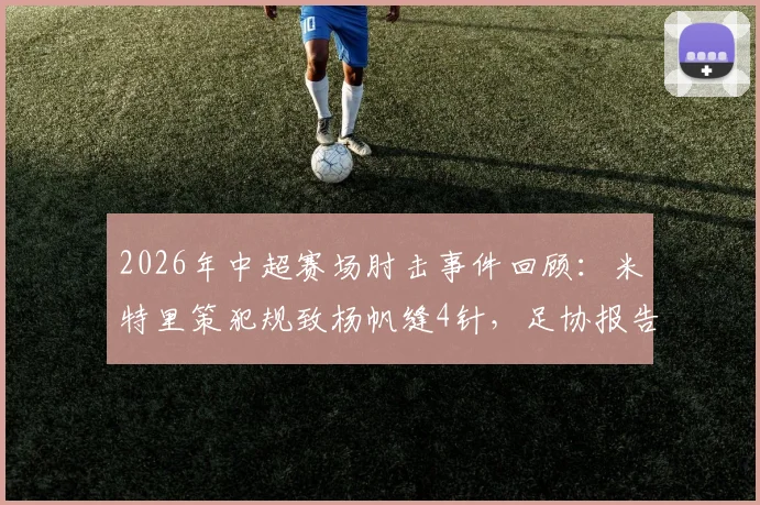 2026年中超赛场肘击事件回顾:米特里策犯规致杨帆缝4针,足协报告认定严重犯规并存在红牌漏判