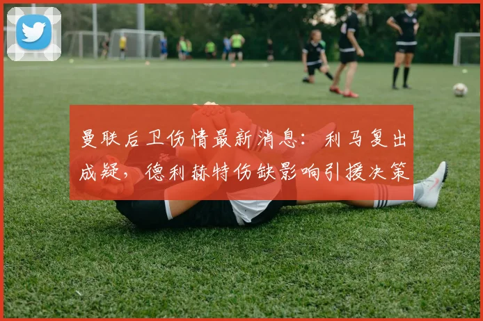 曼联后卫伤情最新消息：利马复出成疑，德利赫特伤缺影响引援决策，解析冬窗中卫目标