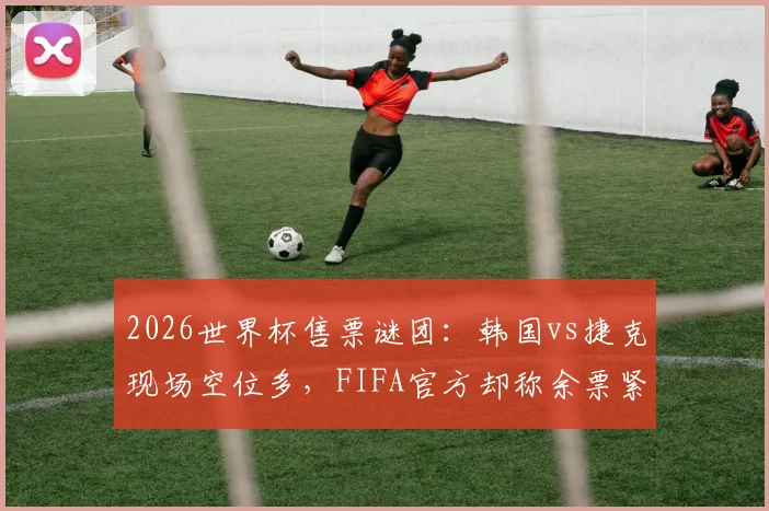 2026世界杯售票谜团:韩国vs捷克现场空位多,FIFA官方却称余票紧张,球迷购票指南如何避坑?