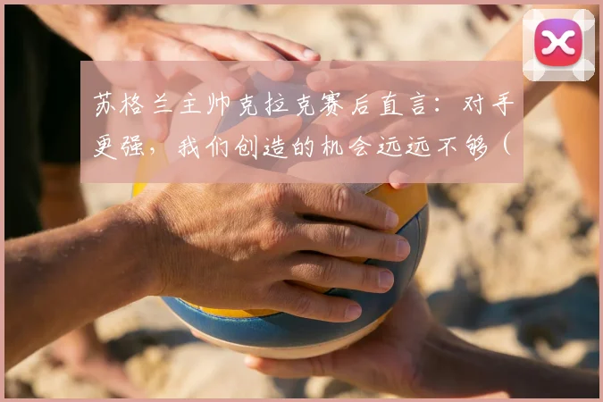 苏格兰主帅克拉克赛后直言：对手更强，我们创造的机会远远不够（附2026欧国联赛事分析与战术复盘）