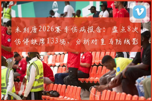 米利唐2026赛季伤病报告：盘点8次伤停缺席133场，分析对皇马防线影响及未来复出前景