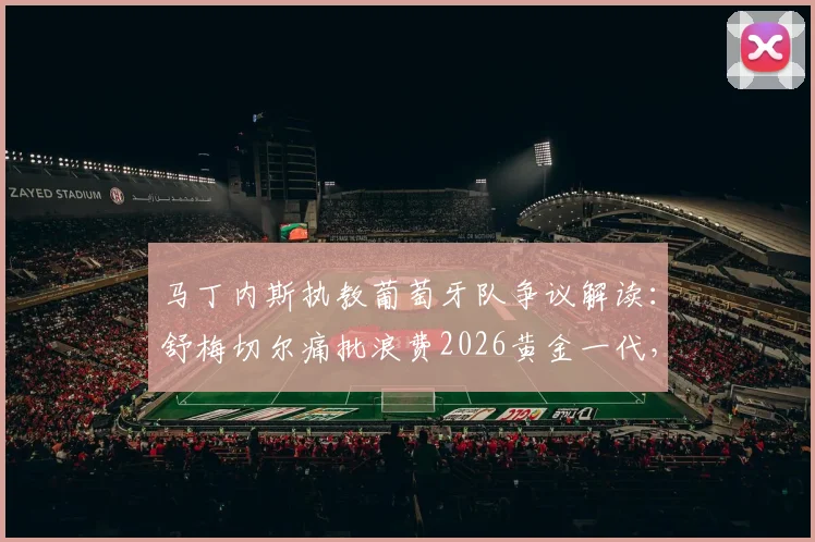 马丁内斯执教葡萄牙队争议解读：舒梅切尔痛批浪费2026黄金一代，C罗之后谁来扛旗？