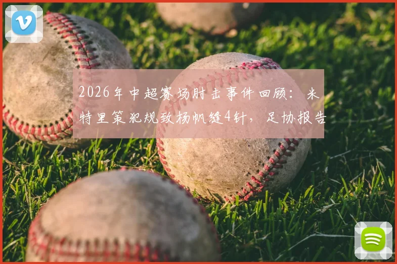 2026年中超赛场肘击事件回顾：米特里策犯规致杨帆缝4针，足协报告认定严重犯规并存在红牌漏判