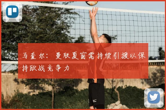 马奎尔：曼联夏窗需持续引援以保持欧战竞争力