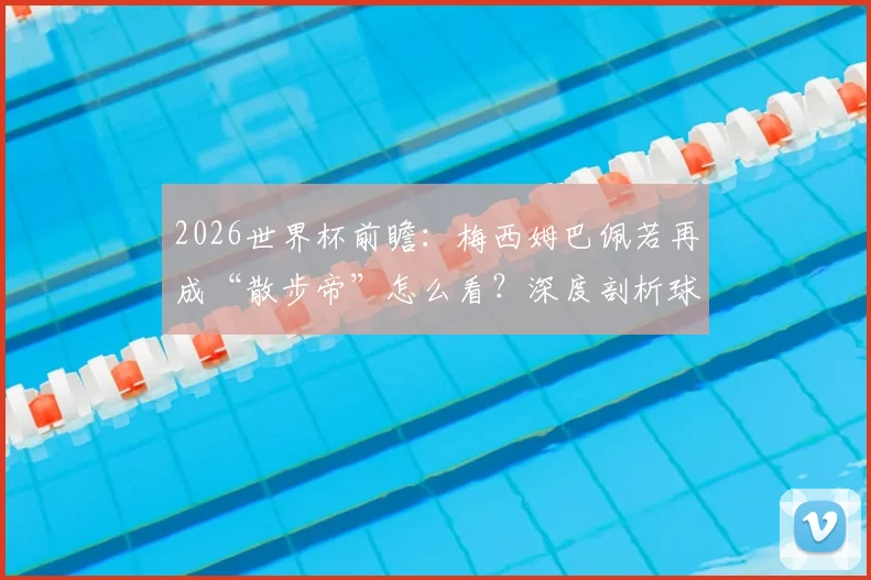 2026世界杯前瞻：梅西姆巴佩若再成“散步帝”怎么看？深度剖析球星跑动数据与战术价值