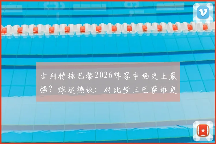 古利特称巴黎2026阵容中场史上最强?球迷热议:对比梦三巴萨谁更强,权威评价深度解读