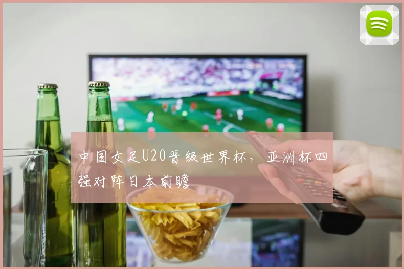 中国女足U20晋级世界杯，亚洲杯四强对阵日本前瞻