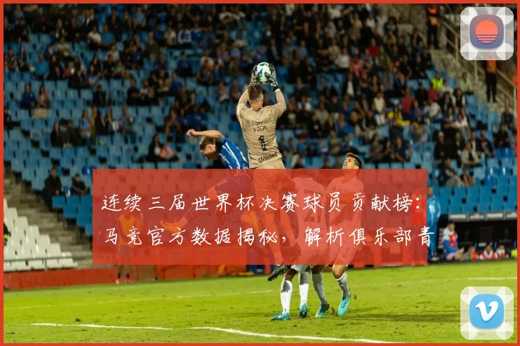 连续三届世界杯决赛球员贡献榜:马竞官方数据揭秘,解析俱乐部青训如何锻造决赛级球星
