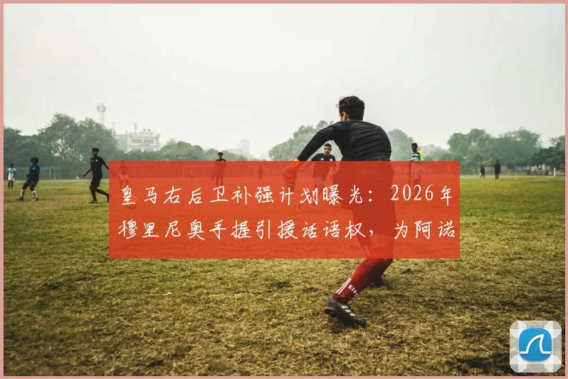 皇马右后卫补强计划曝光：2026年穆里尼奥手握引援话语权，为阿诺德寻找强力替补成关键任务