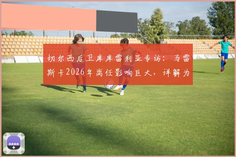 切尔西后卫库库雷利亚专访：马雷斯卡2026年离任影响巨大，详解为何换帅应于赛季结束后进行