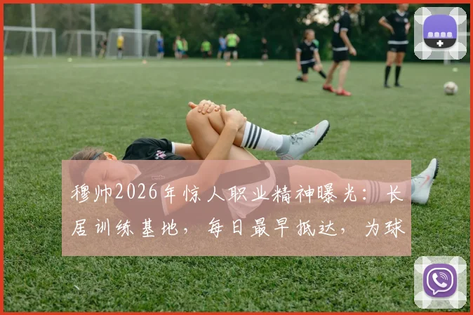 穆帅2026年惊人职业精神曝光：长居训练基地，每日最早抵达，为球队注入何种能量？