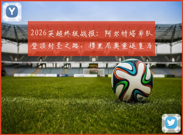 2026英超终极战报：阿尔特塔率队登顶封圣之路，穆里尼奥重返皇马内幕全解析