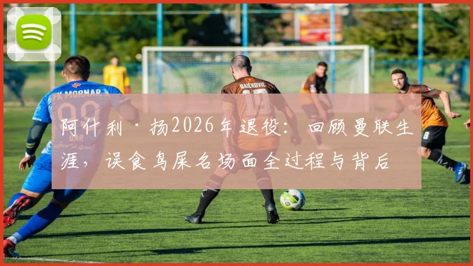 阿什利·扬2026年退役：回顾曼联生涯，误食鸟屎名场面全过程与背后故事