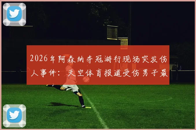 2026年阿森纳夺冠游行现场突发伤人事件：天空体育报道受伤男子最新伤势评估与事件进展追踪