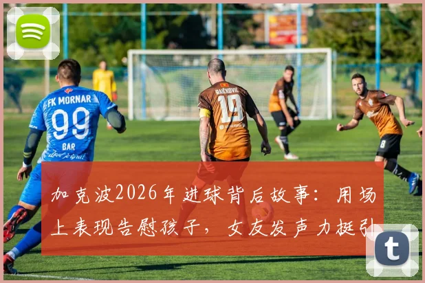 加克波2026年进球背后故事:用场上表现告慰孩子,女友发声力挺引全网心疼