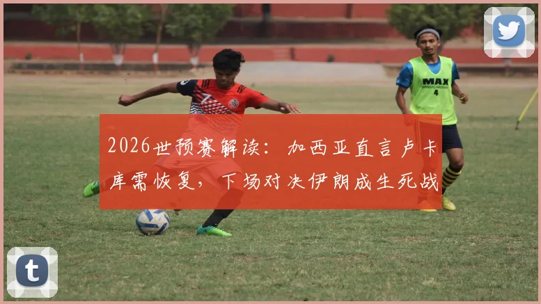 2026世预赛解读:加西亚直言卢卡库需恢复,下场对决伊朗成生死战,解析球队阵容与出线形势