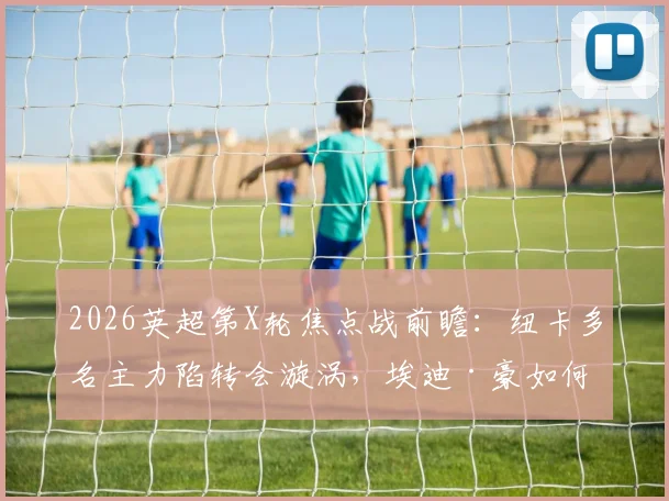 2026英超第X轮焦点战前瞻：纽卡多名主力陷转会漩涡，埃迪·豪如何排兵？伯恩茅斯12轮不败金身能否延续？
