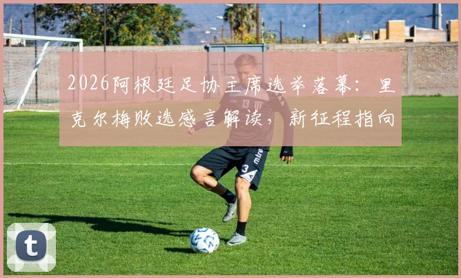 2026阿根廷足协主席选举落幕:里克尔梅败选感言解读,新征程指向何方?