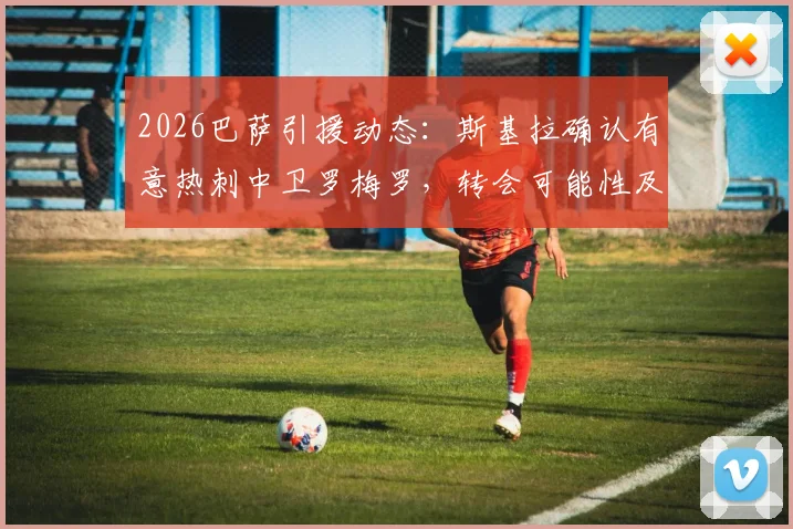 2026巴萨引援动态：斯基拉确认有意热刺中卫罗梅罗，转会可能性及球员技术特点分析