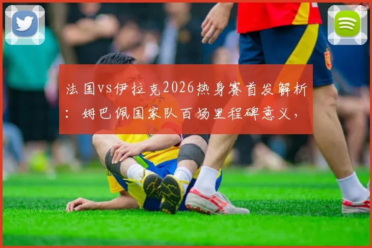法国vs伊拉克2026热身赛首发解析:姆巴佩国家队百场里程碑意义,杜埃为何替补待命?
