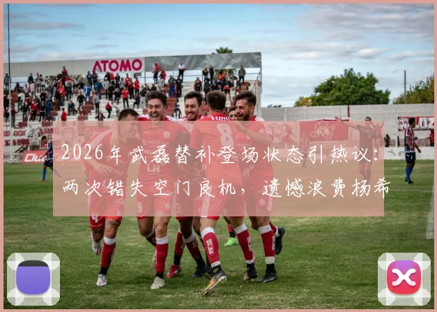 2026年武磊替补登场状态引热议：两次错失空门良机，遗憾浪费杨希精妙做球