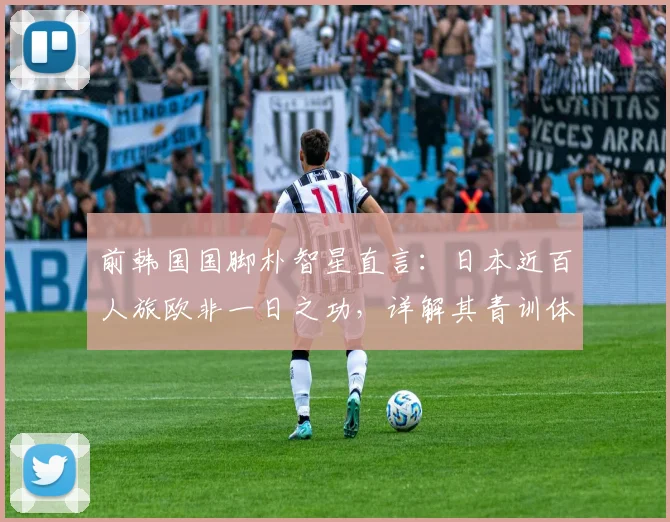 前韩国国脚朴智星直言:日本近百人旅欧非一日之功,详解其青训体系与人才输出成功之道