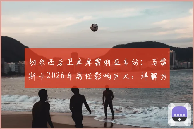 切尔西后卫库库雷利亚专访:马雷斯卡2026年离任影响巨大,详解为何换帅应于赛季结束后进行