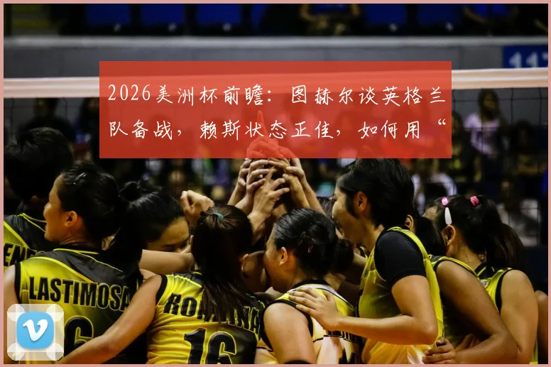 2026美洲杯前瞻:图赫尔谈英格兰队备战,赖斯状态正佳,如何用“人盯人”防守战术限制梅西