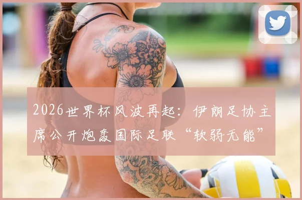 2026世界杯风波再起：伊朗足协主席公开炮轰国际足联“软弱无能”，背后三大争议焦点解读