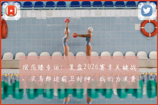 宿茂臻专访：复盘2026赛季关键战，买乌郎边前卫封神，我们为浪费的机会买了单