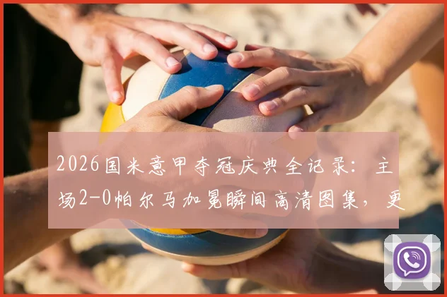 2026国米意甲夺冠庆典全记录：主场2-0帕尔马加冕瞬间高清图集，更衣室狂欢与球员采访感言汇总