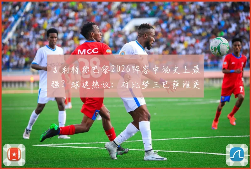 古利特称巴黎2026阵容中场史上最强？球迷热议：对比梦三巴萨谁更强，权威评价深度解读