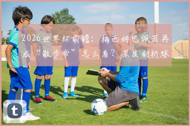 2026世界杯前瞻：梅西姆巴佩若再成“散步帝”怎么看？深度剖析球星跑动数据与战术价值