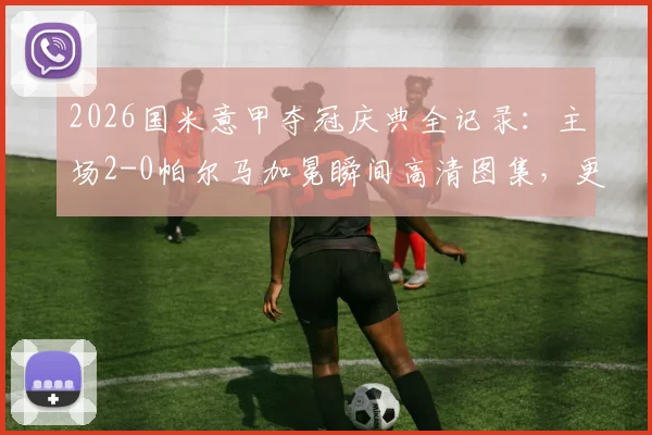 2026国米意甲夺冠庆典全记录：主场2-0帕尔马加冕瞬间高清图集，更衣室狂欢与球员采访感言汇总